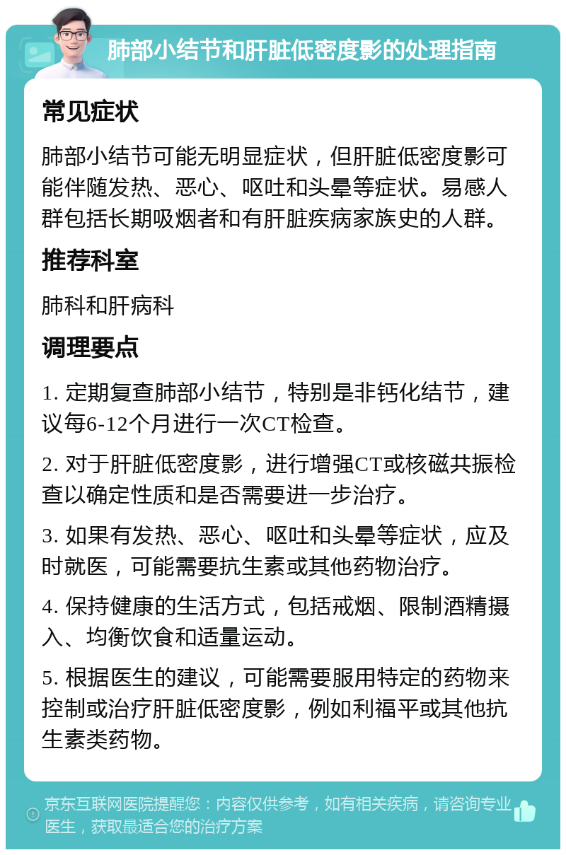 肺部小结节和肝脏低密度影的处理指南 常见症状 肺部小结节可能无明显症状，但肝脏低密度影可能伴随发热、恶心、呕吐和头晕等症状。易感人群包括长期吸烟者和有肝脏疾病家族史的人群。 推荐科室 肺科和肝病科 调理要点 1. 定期复查肺部小结节，特别是非钙化结节，建议每6-12个月进行一次CT检查。 2. 对于肝脏低密度影，进行增强CT或核磁共振检查以确定性质和是否需要进一步治疗。 3. 如果有发热、恶心、呕吐和头晕等症状，应及时就医，可能需要抗生素或其他药物治疗。 4. 保持健康的生活方式，包括戒烟、限制酒精摄入、均衡饮食和适量运动。 5. 根据医生的建议，可能需要服用特定的药物来控制或治疗肝脏低密度影，例如利福平或其他抗生素类药物。