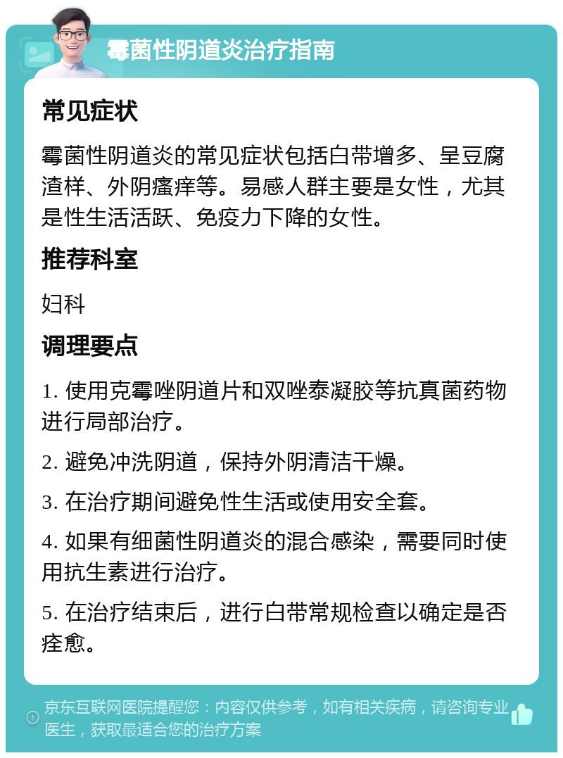 霉菌性阴道炎治疗指南 常见症状 霉菌性阴道炎的常见症状包括白带增多、呈豆腐渣样、外阴瘙痒等。易感人群主要是女性，尤其是性生活活跃、免疫力下降的女性。 推荐科室 妇科 调理要点 1. 使用克霉唑阴道片和双唑泰凝胶等抗真菌药物进行局部治疗。 2. 避免冲洗阴道，保持外阴清洁干燥。 3. 在治疗期间避免性生活或使用安全套。 4. 如果有细菌性阴道炎的混合感染，需要同时使用抗生素进行治疗。 5. 在治疗结束后，进行白带常规检查以确定是否痊愈。