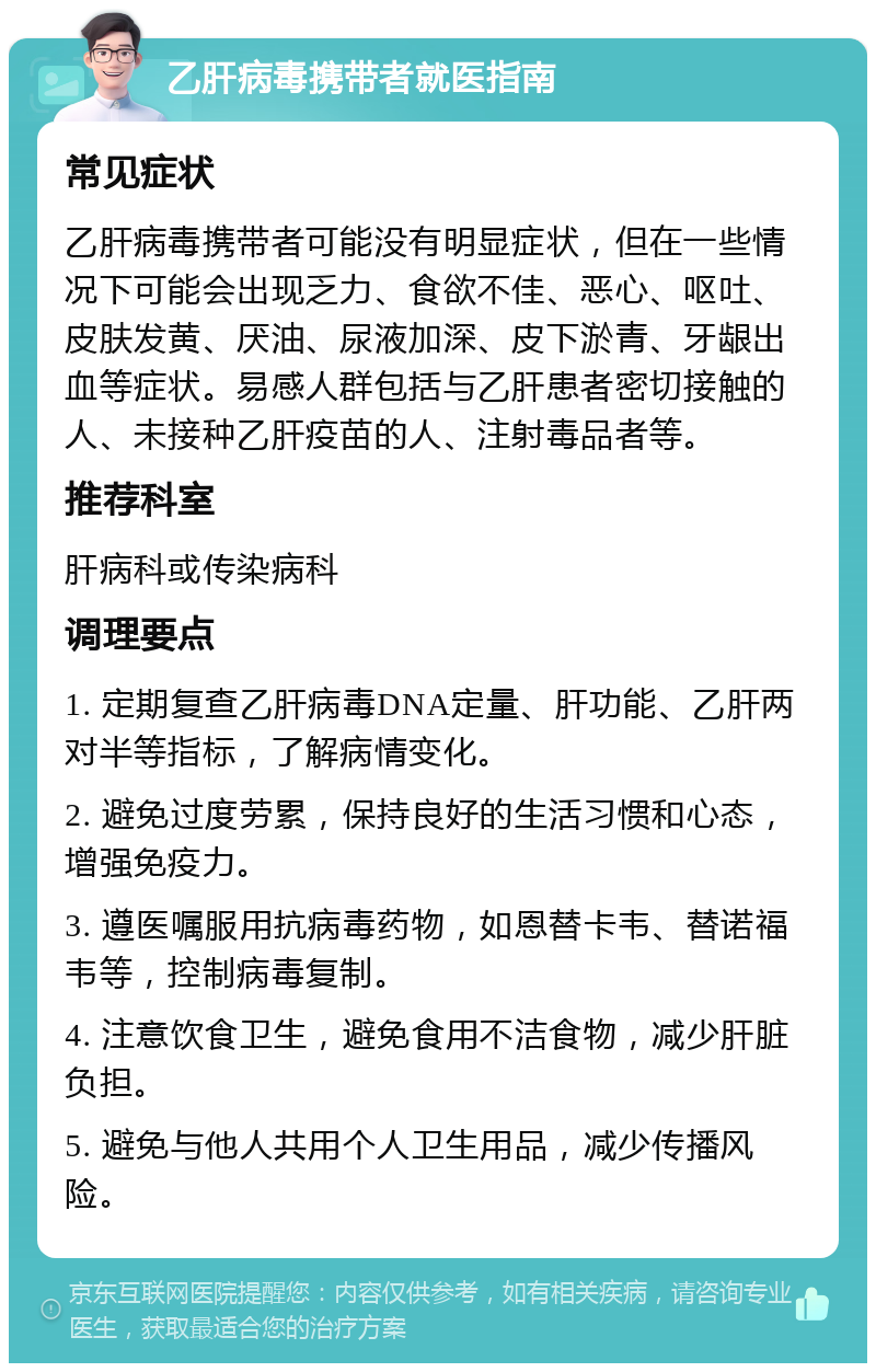 乙肝病毒携带者就医指南 常见症状 乙肝病毒携带者可能没有明显症状，但在一些情况下可能会出现乏力、食欲不佳、恶心、呕吐、皮肤发黄、厌油、尿液加深、皮下淤青、牙龈出血等症状。易感人群包括与乙肝患者密切接触的人、未接种乙肝疫苗的人、注射毒品者等。 推荐科室 肝病科或传染病科 调理要点 1. 定期复查乙肝病毒DNA定量、肝功能、乙肝两对半等指标，了解病情变化。 2. 避免过度劳累，保持良好的生活习惯和心态，增强免疫力。 3. 遵医嘱服用抗病毒药物，如恩替卡韦、替诺福韦等，控制病毒复制。 4. 注意饮食卫生，避免食用不洁食物，减少肝脏负担。 5. 避免与他人共用个人卫生用品，减少传播风险。