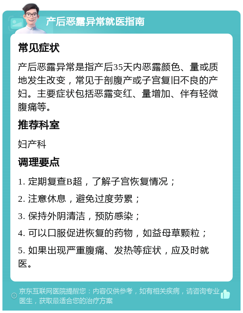 产后恶露异常就医指南 常见症状 产后恶露异常是指产后35天内恶露颜色、量或质地发生改变，常见于剖腹产或子宫复旧不良的产妇。主要症状包括恶露变红、量增加、伴有轻微腹痛等。 推荐科室 妇产科 调理要点 1. 定期复查B超，了解子宫恢复情况； 2. 注意休息，避免过度劳累； 3. 保持外阴清洁，预防感染； 4. 可以口服促进恢复的药物，如益母草颗粒； 5. 如果出现严重腹痛、发热等症状，应及时就医。