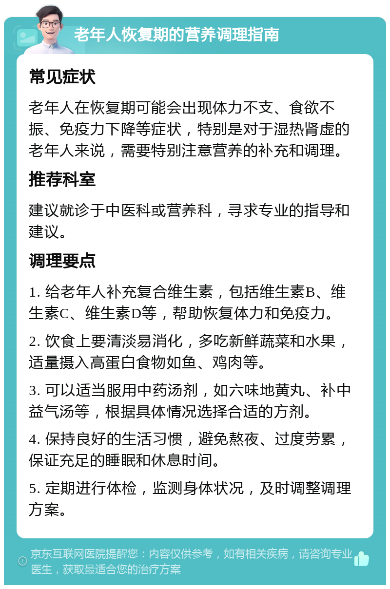 老年人恢复期的营养调理指南 常见症状 老年人在恢复期可能会出现体力不支、食欲不振、免疫力下降等症状，特别是对于湿热肾虚的老年人来说，需要特别注意营养的补充和调理。 推荐科室 建议就诊于中医科或营养科，寻求专业的指导和建议。 调理要点 1. 给老年人补充复合维生素，包括维生素B、维生素C、维生素D等，帮助恢复体力和免疫力。 2. 饮食上要清淡易消化，多吃新鲜蔬菜和水果，适量摄入高蛋白食物如鱼、鸡肉等。 3. 可以适当服用中药汤剂，如六味地黄丸、补中益气汤等，根据具体情况选择合适的方剂。 4. 保持良好的生活习惯，避免熬夜、过度劳累，保证充足的睡眠和休息时间。 5. 定期进行体检，监测身体状况，及时调整调理方案。