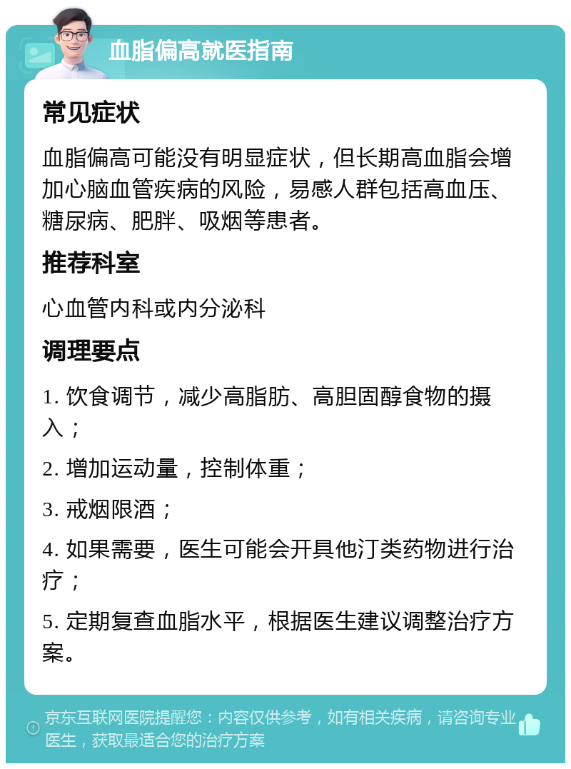 血脂偏高就医指南 常见症状 血脂偏高可能没有明显症状，但长期高血脂会增加心脑血管疾病的风险，易感人群包括高血压、糖尿病、肥胖、吸烟等患者。 推荐科室 心血管内科或内分泌科 调理要点 1. 饮食调节，减少高脂肪、高胆固醇食物的摄入； 2. 增加运动量，控制体重； 3. 戒烟限酒； 4. 如果需要，医生可能会开具他汀类药物进行治疗； 5. 定期复查血脂水平，根据医生建议调整治疗方案。