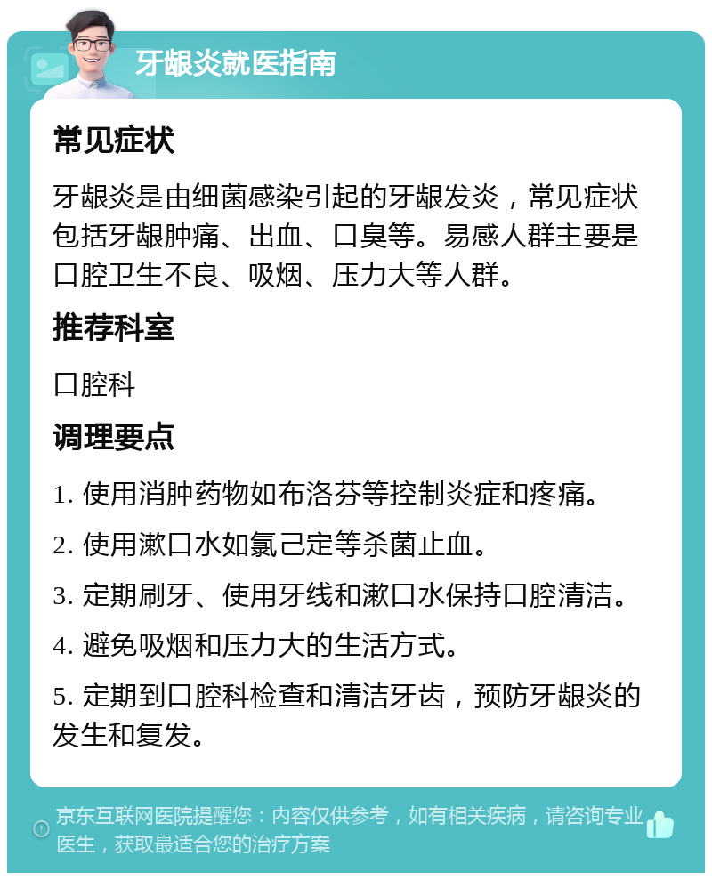 牙龈炎就医指南 常见症状 牙龈炎是由细菌感染引起的牙龈发炎，常见症状包括牙龈肿痛、出血、口臭等。易感人群主要是口腔卫生不良、吸烟、压力大等人群。 推荐科室 口腔科 调理要点 1. 使用消肿药物如布洛芬等控制炎症和疼痛。 2. 使用漱口水如氯己定等杀菌止血。 3. 定期刷牙、使用牙线和漱口水保持口腔清洁。 4. 避免吸烟和压力大的生活方式。 5. 定期到口腔科检查和清洁牙齿，预防牙龈炎的发生和复发。