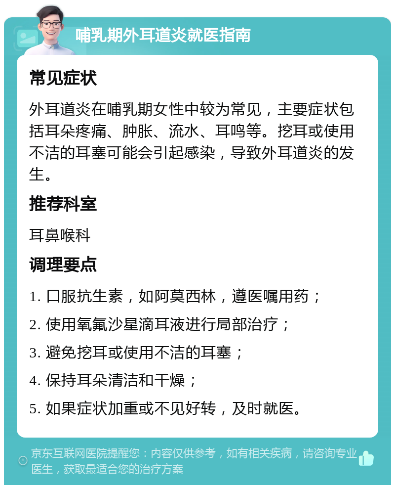 哺乳期外耳道炎就医指南 常见症状 外耳道炎在哺乳期女性中较为常见，主要症状包括耳朵疼痛、肿胀、流水、耳鸣等。挖耳或使用不洁的耳塞可能会引起感染，导致外耳道炎的发生。 推荐科室 耳鼻喉科 调理要点 1. 口服抗生素，如阿莫西林，遵医嘱用药； 2. 使用氧氟沙星滴耳液进行局部治疗； 3. 避免挖耳或使用不洁的耳塞； 4. 保持耳朵清洁和干燥； 5. 如果症状加重或不见好转，及时就医。