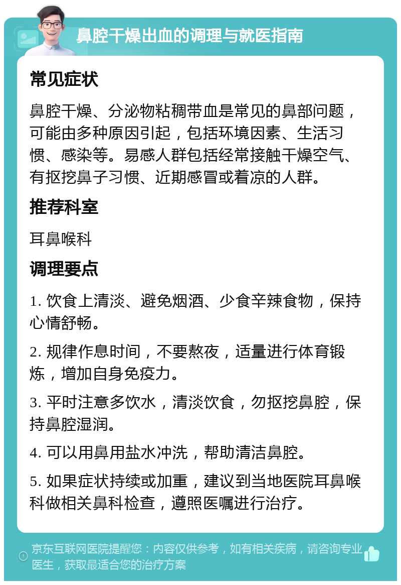 鼻腔干燥出血的调理与就医指南 常见症状 鼻腔干燥、分泌物粘稠带血是常见的鼻部问题，可能由多种原因引起，包括环境因素、生活习惯、感染等。易感人群包括经常接触干燥空气、有抠挖鼻子习惯、近期感冒或着凉的人群。 推荐科室 耳鼻喉科 调理要点 1. 饮食上清淡、避免烟酒、少食辛辣食物，保持心情舒畅。 2. 规律作息时间，不要熬夜，适量进行体育锻炼，增加自身免疫力。 3. 平时注意多饮水，清淡饮食，勿抠挖鼻腔，保持鼻腔湿润。 4. 可以用鼻用盐水冲洗，帮助清洁鼻腔。 5. 如果症状持续或加重，建议到当地医院耳鼻喉科做相关鼻科检查，遵照医嘱进行治疗。