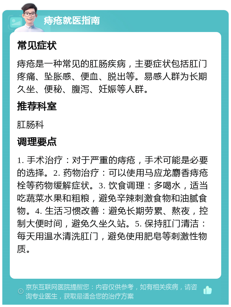 痔疮就医指南 常见症状 痔疮是一种常见的肛肠疾病，主要症状包括肛门疼痛、坠胀感、便血、脱出等。易感人群为长期久坐、便秘、腹泻、妊娠等人群。 推荐科室 肛肠科 调理要点 1. 手术治疗：对于严重的痔疮，手术可能是必要的选择。2. 药物治疗：可以使用马应龙麝香痔疮栓等药物缓解症状。3. 饮食调理：多喝水，适当吃蔬菜水果和粗粮，避免辛辣刺激食物和油腻食物。4. 生活习惯改善：避免长期劳累、熬夜，控制大便时间，避免久坐久站。5. 保持肛门清洁：每天用温水清洗肛门，避免使用肥皂等刺激性物质。