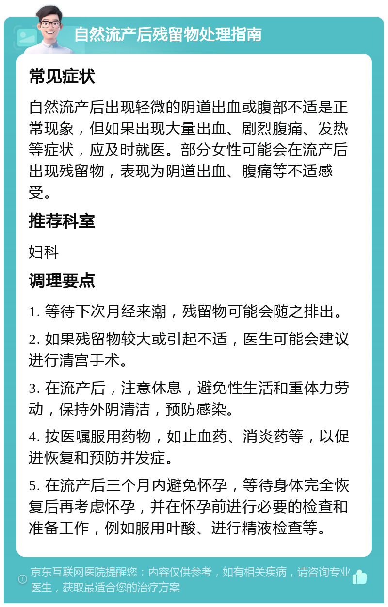 自然流产后残留物处理指南 常见症状 自然流产后出现轻微的阴道出血或腹部不适是正常现象，但如果出现大量出血、剧烈腹痛、发热等症状，应及时就医。部分女性可能会在流产后出现残留物，表现为阴道出血、腹痛等不适感受。 推荐科室 妇科 调理要点 1. 等待下次月经来潮，残留物可能会随之排出。 2. 如果残留物较大或引起不适，医生可能会建议进行清宫手术。 3. 在流产后，注意休息，避免性生活和重体力劳动，保持外阴清洁，预防感染。 4. 按医嘱服用药物，如止血药、消炎药等，以促进恢复和预防并发症。 5. 在流产后三个月内避免怀孕，等待身体完全恢复后再考虑怀孕，并在怀孕前进行必要的检查和准备工作，例如服用叶酸、进行精液检查等。