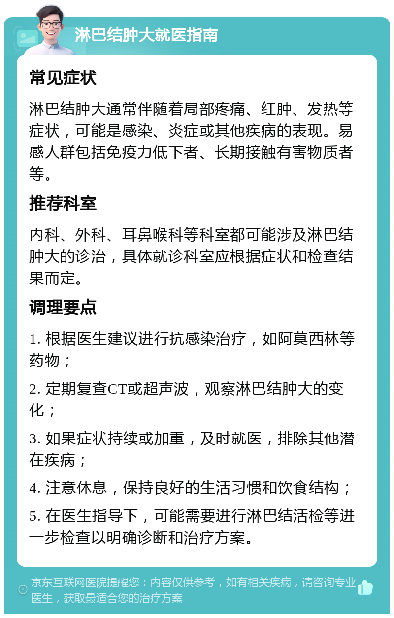 淋巴结肿大就医指南 常见症状 淋巴结肿大通常伴随着局部疼痛、红肿、发热等症状，可能是感染、炎症或其他疾病的表现。易感人群包括免疫力低下者、长期接触有害物质者等。 推荐科室 内科、外科、耳鼻喉科等科室都可能涉及淋巴结肿大的诊治，具体就诊科室应根据症状和检查结果而定。 调理要点 1. 根据医生建议进行抗感染治疗，如阿莫西林等药物； 2. 定期复查CT或超声波，观察淋巴结肿大的变化； 3. 如果症状持续或加重，及时就医，排除其他潜在疾病； 4. 注意休息，保持良好的生活习惯和饮食结构； 5. 在医生指导下，可能需要进行淋巴结活检等进一步检查以明确诊断和治疗方案。