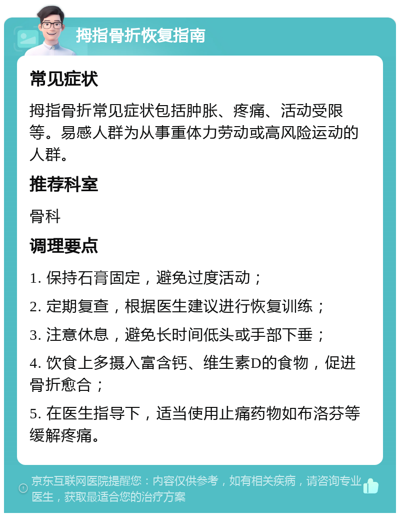 拇指骨折恢复指南 常见症状 拇指骨折常见症状包括肿胀、疼痛、活动受限等。易感人群为从事重体力劳动或高风险运动的人群。 推荐科室 骨科 调理要点 1. 保持石膏固定，避免过度活动； 2. 定期复查，根据医生建议进行恢复训练； 3. 注意休息，避免长时间低头或手部下垂； 4. 饮食上多摄入富含钙、维生素D的食物，促进骨折愈合； 5. 在医生指导下，适当使用止痛药物如布洛芬等缓解疼痛。