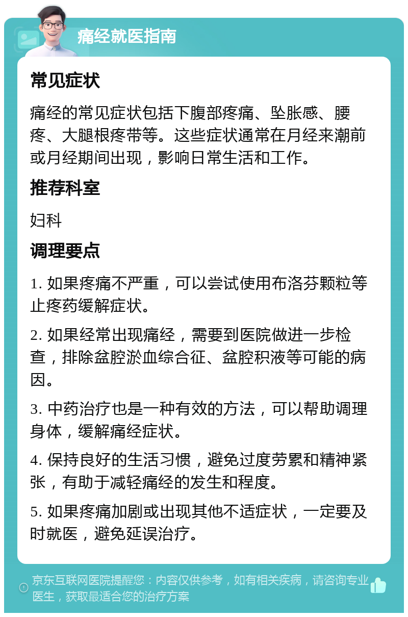 痛经就医指南 常见症状 痛经的常见症状包括下腹部疼痛、坠胀感、腰疼、大腿根疼带等。这些症状通常在月经来潮前或月经期间出现，影响日常生活和工作。 推荐科室 妇科 调理要点 1. 如果疼痛不严重，可以尝试使用布洛芬颗粒等止疼药缓解症状。 2. 如果经常出现痛经，需要到医院做进一步检查，排除盆腔淤血综合征、盆腔积液等可能的病因。 3. 中药治疗也是一种有效的方法，可以帮助调理身体，缓解痛经症状。 4. 保持良好的生活习惯，避免过度劳累和精神紧张，有助于减轻痛经的发生和程度。 5. 如果疼痛加剧或出现其他不适症状，一定要及时就医，避免延误治疗。