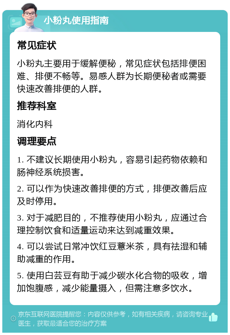 小粉丸使用指南 常见症状 小粉丸主要用于缓解便秘，常见症状包括排便困难、排便不畅等。易感人群为长期便秘者或需要快速改善排便的人群。 推荐科室 消化内科 调理要点 1. 不建议长期使用小粉丸，容易引起药物依赖和肠神经系统损害。 2. 可以作为快速改善排便的方式，排便改善后应及时停用。 3. 对于减肥目的，不推荐使用小粉丸，应通过合理控制饮食和适量运动来达到减重效果。 4. 可以尝试日常冲饮红豆薏米茶，具有祛湿和辅助减重的作用。 5. 使用白芸豆有助于减少碳水化合物的吸收，增加饱腹感，减少能量摄入，但需注意多饮水。