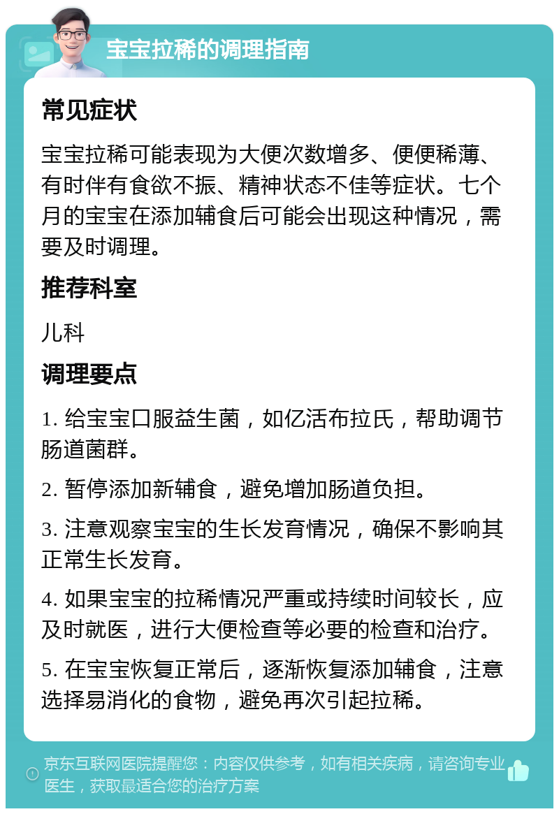 宝宝拉稀的调理指南 常见症状 宝宝拉稀可能表现为大便次数增多、便便稀薄、有时伴有食欲不振、精神状态不佳等症状。七个月的宝宝在添加辅食后可能会出现这种情况，需要及时调理。 推荐科室 儿科 调理要点 1. 给宝宝口服益生菌，如亿活布拉氏，帮助调节肠道菌群。 2. 暂停添加新辅食，避免增加肠道负担。 3. 注意观察宝宝的生长发育情况，确保不影响其正常生长发育。 4. 如果宝宝的拉稀情况严重或持续时间较长，应及时就医，进行大便检查等必要的检查和治疗。 5. 在宝宝恢复正常后，逐渐恢复添加辅食，注意选择易消化的食物，避免再次引起拉稀。