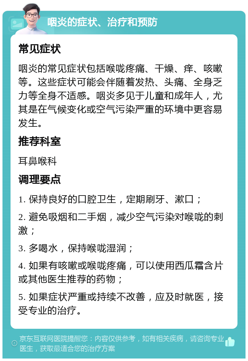 咽炎的症状、治疗和预防 常见症状 咽炎的常见症状包括喉咙疼痛、干燥、痒、咳嗽等。这些症状可能会伴随着发热、头痛、全身乏力等全身不适感。咽炎多见于儿童和成年人，尤其是在气候变化或空气污染严重的环境中更容易发生。 推荐科室 耳鼻喉科 调理要点 1. 保持良好的口腔卫生，定期刷牙、漱口； 2. 避免吸烟和二手烟，减少空气污染对喉咙的刺激； 3. 多喝水，保持喉咙湿润； 4. 如果有咳嗽或喉咙疼痛，可以使用西瓜霜含片或其他医生推荐的药物； 5. 如果症状严重或持续不改善，应及时就医，接受专业的治疗。