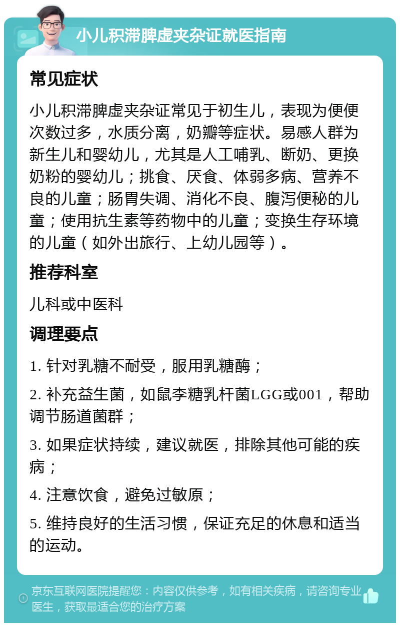 小儿积滞脾虚夹杂证就医指南 常见症状 小儿积滞脾虚夹杂证常见于初生儿，表现为便便次数过多，水质分离，奶瓣等症状。易感人群为新生儿和婴幼儿，尤其是人工哺乳、断奶、更换奶粉的婴幼儿；挑食、厌食、体弱多病、营养不良的儿童；肠胃失调、消化不良、腹泻便秘的儿童；使用抗生素等药物中的儿童；变换生存环境的儿童（如外出旅行、上幼儿园等）。 推荐科室 儿科或中医科 调理要点 1. 针对乳糖不耐受，服用乳糖酶； 2. 补充益生菌，如鼠李糖乳杆菌LGG或001，帮助调节肠道菌群； 3. 如果症状持续，建议就医，排除其他可能的疾病； 4. 注意饮食，避免过敏原； 5. 维持良好的生活习惯，保证充足的休息和适当的运动。