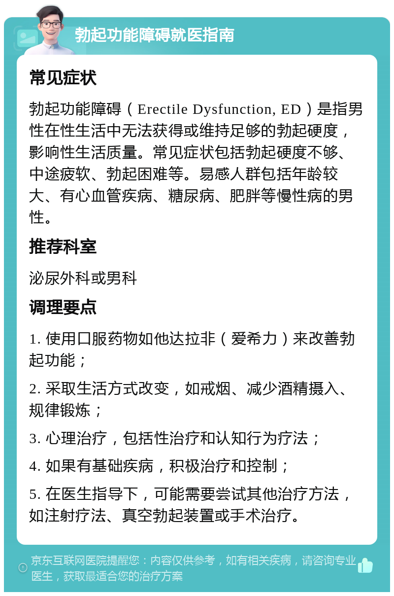 勃起功能障碍就医指南 常见症状 勃起功能障碍（Erectile Dysfunction, ED）是指男性在性生活中无法获得或维持足够的勃起硬度，影响性生活质量。常见症状包括勃起硬度不够、中途疲软、勃起困难等。易感人群包括年龄较大、有心血管疾病、糖尿病、肥胖等慢性病的男性。 推荐科室 泌尿外科或男科 调理要点 1. 使用口服药物如他达拉非（爱希力）来改善勃起功能； 2. 采取生活方式改变，如戒烟、减少酒精摄入、规律锻炼； 3. 心理治疗，包括性治疗和认知行为疗法； 4. 如果有基础疾病，积极治疗和控制； 5. 在医生指导下，可能需要尝试其他治疗方法，如注射疗法、真空勃起装置或手术治疗。