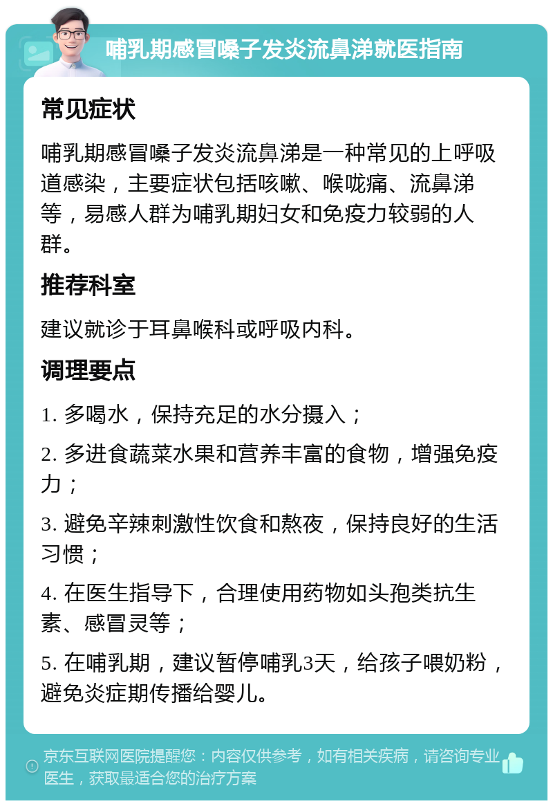 哺乳期感冒嗓子发炎流鼻涕就医指南 常见症状 哺乳期感冒嗓子发炎流鼻涕是一种常见的上呼吸道感染，主要症状包括咳嗽、喉咙痛、流鼻涕等，易感人群为哺乳期妇女和免疫力较弱的人群。 推荐科室 建议就诊于耳鼻喉科或呼吸内科。 调理要点 1. 多喝水，保持充足的水分摄入； 2. 多进食蔬菜水果和营养丰富的食物，增强免疫力； 3. 避免辛辣刺激性饮食和熬夜，保持良好的生活习惯； 4. 在医生指导下，合理使用药物如头孢类抗生素、感冒灵等； 5. 在哺乳期，建议暂停哺乳3天，给孩子喂奶粉，避免炎症期传播给婴儿。