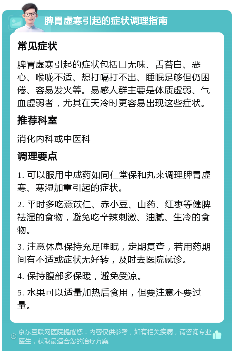 脾胃虚寒引起的症状调理指南 常见症状 脾胃虚寒引起的症状包括口无味、舌苔白、恶心、喉咙不适、想打嗝打不出、睡眠足够但仍困倦、容易发火等。易感人群主要是体质虚弱、气血虚弱者，尤其在天冷时更容易出现这些症状。 推荐科室 消化内科或中医科 调理要点 1. 可以服用中成药如同仁堂保和丸来调理脾胃虚寒、寒湿加重引起的症状。 2. 平时多吃薏苡仁、赤小豆、山药、红枣等健脾祛湿的食物，避免吃辛辣刺激、油腻、生冷的食物。 3. 注意休息保持充足睡眠，定期复查，若用药期间有不适或症状无好转，及时去医院就诊。 4. 保持腹部多保暖，避免受凉。 5. 水果可以适量加热后食用，但要注意不要过量。