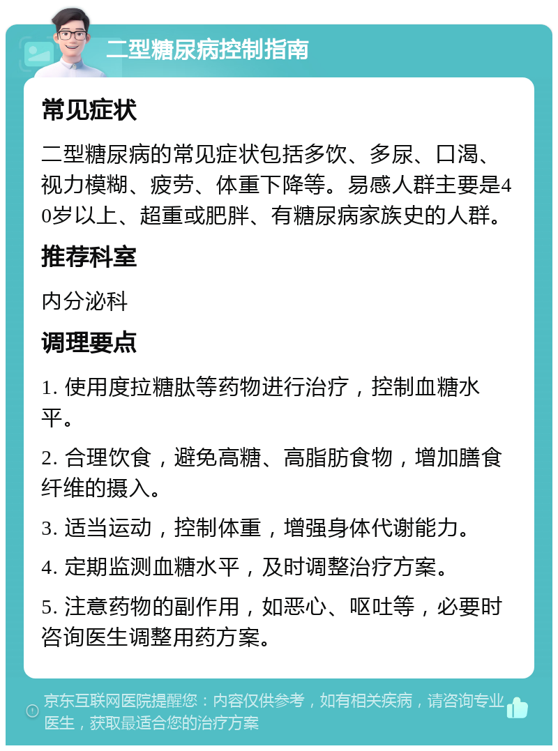 二型糖尿病控制指南 常见症状 二型糖尿病的常见症状包括多饮、多尿、口渴、视力模糊、疲劳、体重下降等。易感人群主要是40岁以上、超重或肥胖、有糖尿病家族史的人群。 推荐科室 内分泌科 调理要点 1. 使用度拉糖肽等药物进行治疗，控制血糖水平。 2. 合理饮食，避免高糖、高脂肪食物，增加膳食纤维的摄入。 3. 适当运动，控制体重，增强身体代谢能力。 4. 定期监测血糖水平，及时调整治疗方案。 5. 注意药物的副作用，如恶心、呕吐等，必要时咨询医生调整用药方案。