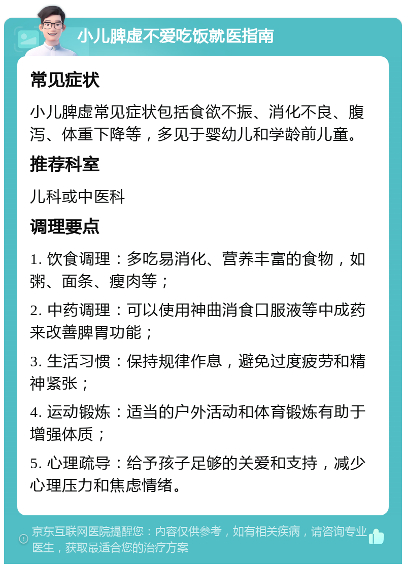 小儿脾虚不爱吃饭就医指南 常见症状 小儿脾虚常见症状包括食欲不振、消化不良、腹泻、体重下降等，多见于婴幼儿和学龄前儿童。 推荐科室 儿科或中医科 调理要点 1. 饮食调理：多吃易消化、营养丰富的食物，如粥、面条、瘦肉等； 2. 中药调理：可以使用神曲消食口服液等中成药来改善脾胃功能； 3. 生活习惯：保持规律作息，避免过度疲劳和精神紧张； 4. 运动锻炼：适当的户外活动和体育锻炼有助于增强体质； 5. 心理疏导：给予孩子足够的关爱和支持，减少心理压力和焦虑情绪。