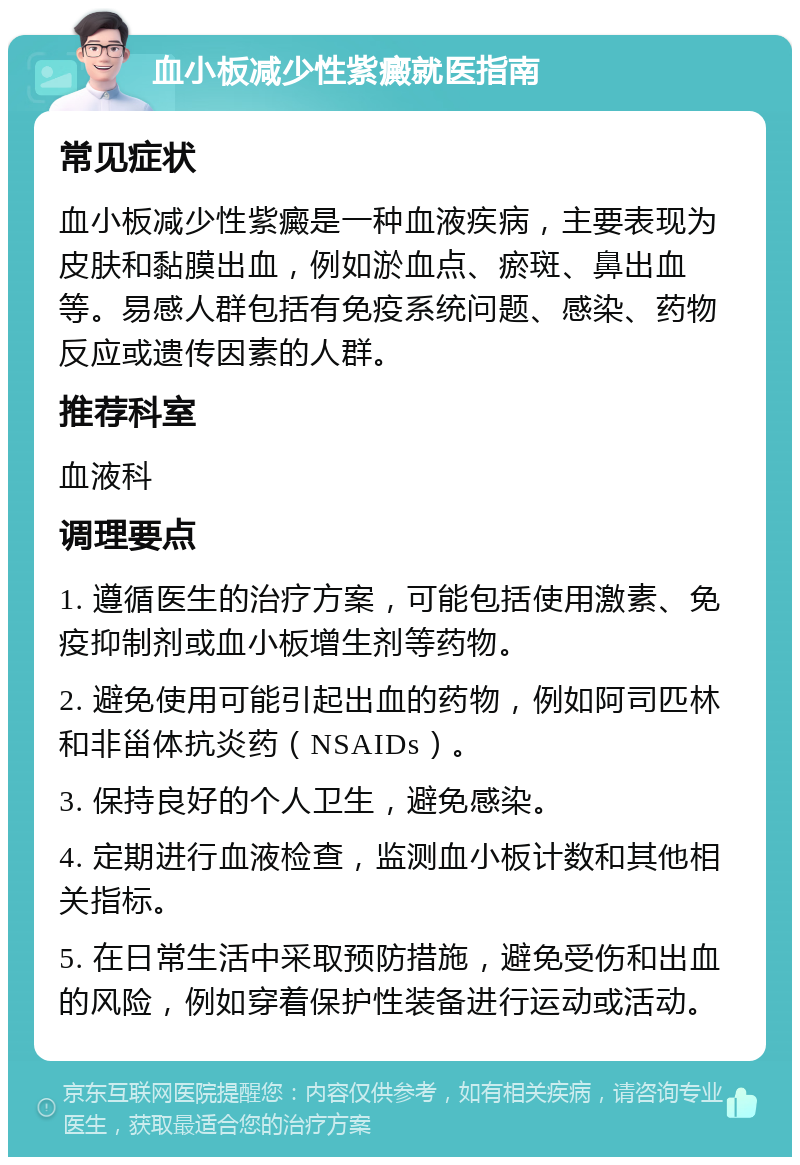 血小板减少性紫癜就医指南 常见症状 血小板减少性紫癜是一种血液疾病，主要表现为皮肤和黏膜出血，例如淤血点、瘀斑、鼻出血等。易感人群包括有免疫系统问题、感染、药物反应或遗传因素的人群。 推荐科室 血液科 调理要点 1. 遵循医生的治疗方案，可能包括使用激素、免疫抑制剂或血小板增生剂等药物。 2. 避免使用可能引起出血的药物，例如阿司匹林和非甾体抗炎药（NSAIDs）。 3. 保持良好的个人卫生，避免感染。 4. 定期进行血液检查，监测血小板计数和其他相关指标。 5. 在日常生活中采取预防措施，避免受伤和出血的风险，例如穿着保护性装备进行运动或活动。