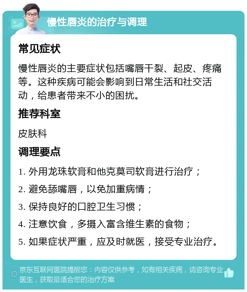 慢性唇炎的治疗与调理 常见症状 慢性唇炎的主要症状包括嘴唇干裂、起皮、疼痛等。这种疾病可能会影响到日常生活和社交活动，给患者带来不小的困扰。 推荐科室 皮肤科 调理要点 1. 外用龙珠软膏和他克莫司软膏进行治疗； 2. 避免舔嘴唇，以免加重病情； 3. 保持良好的口腔卫生习惯； 4. 注意饮食，多摄入富含维生素的食物； 5. 如果症状严重，应及时就医，接受专业治疗。