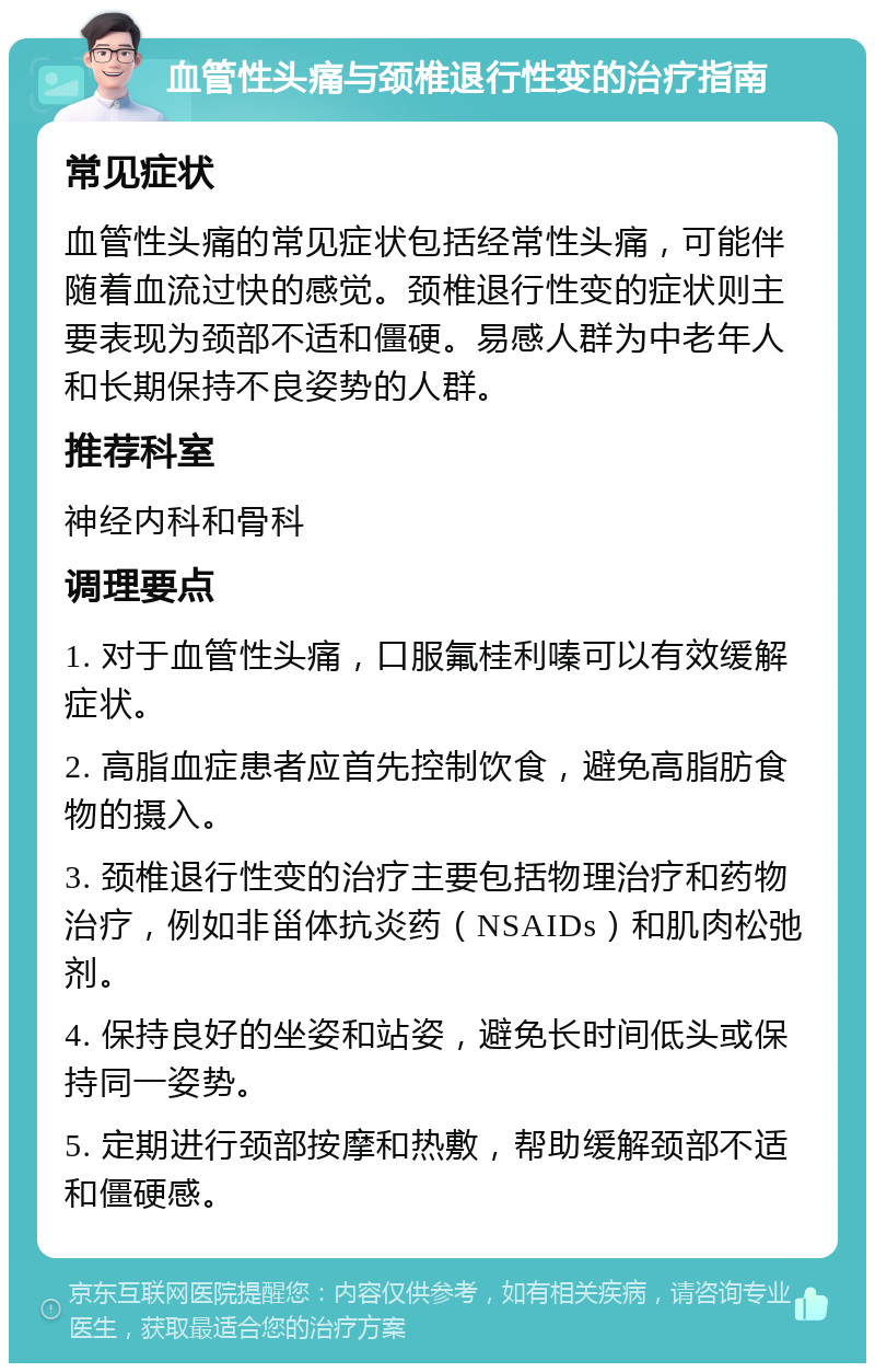 血管性头痛与颈椎退行性变的治疗指南 常见症状 血管性头痛的常见症状包括经常性头痛，可能伴随着血流过快的感觉。颈椎退行性变的症状则主要表现为颈部不适和僵硬。易感人群为中老年人和长期保持不良姿势的人群。 推荐科室 神经内科和骨科 调理要点 1. 对于血管性头痛，口服氟桂利嗪可以有效缓解症状。 2. 高脂血症患者应首先控制饮食，避免高脂肪食物的摄入。 3. 颈椎退行性变的治疗主要包括物理治疗和药物治疗，例如非甾体抗炎药（NSAIDs）和肌肉松弛剂。 4. 保持良好的坐姿和站姿，避免长时间低头或保持同一姿势。 5. 定期进行颈部按摩和热敷，帮助缓解颈部不适和僵硬感。