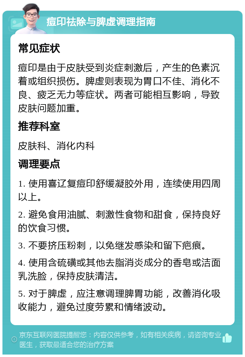 痘印祛除与脾虚调理指南 常见症状 痘印是由于皮肤受到炎症刺激后，产生的色素沉着或组织损伤。脾虚则表现为胃口不佳、消化不良、疲乏无力等症状。两者可能相互影响，导致皮肤问题加重。 推荐科室 皮肤科、消化内科 调理要点 1. 使用喜辽复痘印舒缓凝胶外用，连续使用四周以上。 2. 避免食用油腻、刺激性食物和甜食，保持良好的饮食习惯。 3. 不要挤压粉刺，以免继发感染和留下疤痕。 4. 使用含硫磺或其他去脂消炎成分的香皂或洁面乳洗脸，保持皮肤清洁。 5. 对于脾虚，应注意调理脾胃功能，改善消化吸收能力，避免过度劳累和情绪波动。