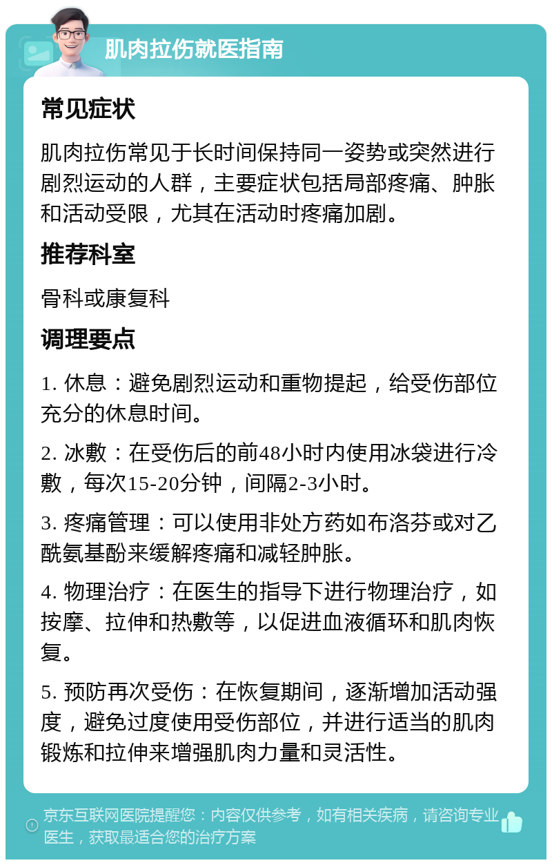 肌肉拉伤就医指南 常见症状 肌肉拉伤常见于长时间保持同一姿势或突然进行剧烈运动的人群，主要症状包括局部疼痛、肿胀和活动受限，尤其在活动时疼痛加剧。 推荐科室 骨科或康复科 调理要点 1. 休息：避免剧烈运动和重物提起，给受伤部位充分的休息时间。 2. 冰敷：在受伤后的前48小时内使用冰袋进行冷敷，每次15-20分钟，间隔2-3小时。 3. 疼痛管理：可以使用非处方药如布洛芬或对乙酰氨基酚来缓解疼痛和减轻肿胀。 4. 物理治疗：在医生的指导下进行物理治疗，如按摩、拉伸和热敷等，以促进血液循环和肌肉恢复。 5. 预防再次受伤：在恢复期间，逐渐增加活动强度，避免过度使用受伤部位，并进行适当的肌肉锻炼和拉伸来增强肌肉力量和灵活性。