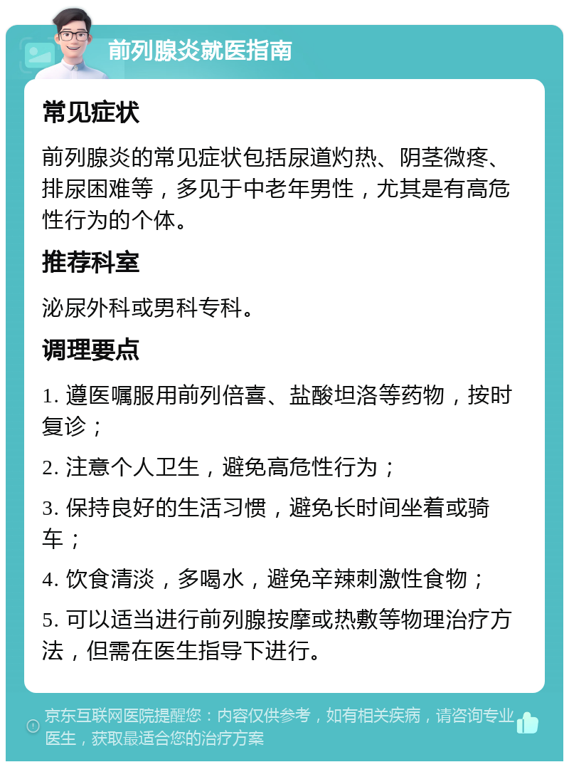 前列腺炎就医指南 常见症状 前列腺炎的常见症状包括尿道灼热、阴茎微疼、排尿困难等，多见于中老年男性，尤其是有高危性行为的个体。 推荐科室 泌尿外科或男科专科。 调理要点 1. 遵医嘱服用前列倍喜、盐酸坦洛等药物，按时复诊； 2. 注意个人卫生，避免高危性行为； 3. 保持良好的生活习惯，避免长时间坐着或骑车； 4. 饮食清淡，多喝水，避免辛辣刺激性食物； 5. 可以适当进行前列腺按摩或热敷等物理治疗方法，但需在医生指导下进行。