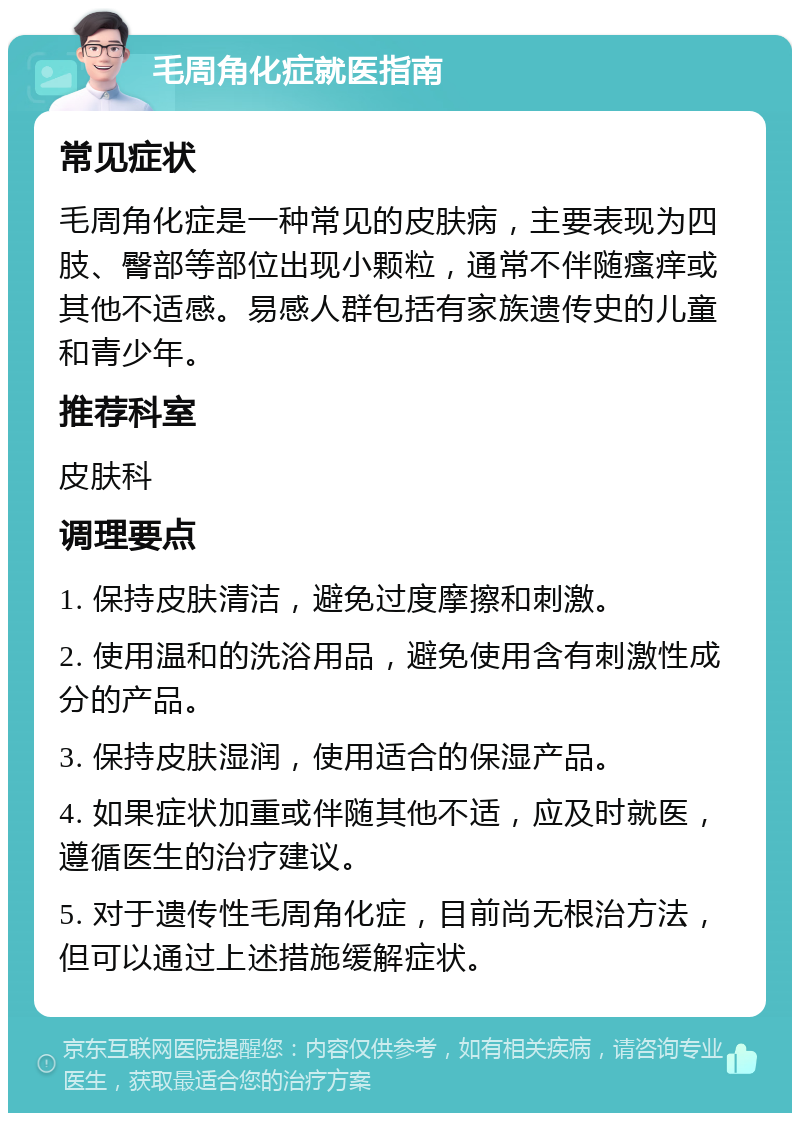 毛周角化症就医指南 常见症状 毛周角化症是一种常见的皮肤病，主要表现为四肢、臀部等部位出现小颗粒，通常不伴随瘙痒或其他不适感。易感人群包括有家族遗传史的儿童和青少年。 推荐科室 皮肤科 调理要点 1. 保持皮肤清洁，避免过度摩擦和刺激。 2. 使用温和的洗浴用品，避免使用含有刺激性成分的产品。 3. 保持皮肤湿润，使用适合的保湿产品。 4. 如果症状加重或伴随其他不适，应及时就医，遵循医生的治疗建议。 5. 对于遗传性毛周角化症，目前尚无根治方法，但可以通过上述措施缓解症状。