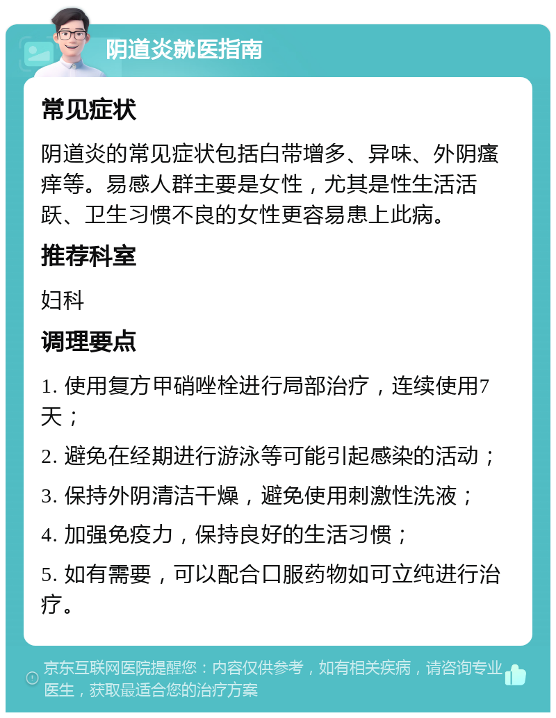 阴道炎就医指南 常见症状 阴道炎的常见症状包括白带增多、异味、外阴瘙痒等。易感人群主要是女性，尤其是性生活活跃、卫生习惯不良的女性更容易患上此病。 推荐科室 妇科 调理要点 1. 使用复方甲硝唑栓进行局部治疗，连续使用7天； 2. 避免在经期进行游泳等可能引起感染的活动； 3. 保持外阴清洁干燥，避免使用刺激性洗液； 4. 加强免疫力，保持良好的生活习惯； 5. 如有需要，可以配合口服药物如可立纯进行治疗。