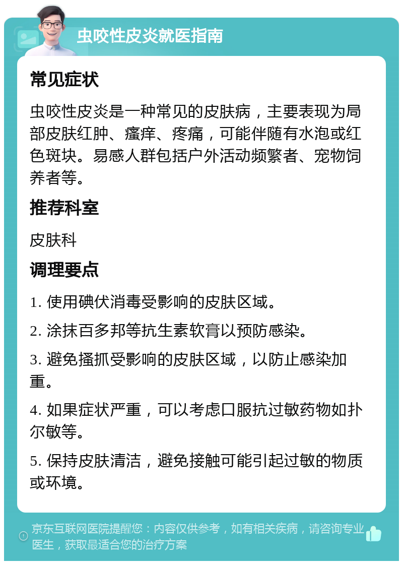 虫咬性皮炎就医指南 常见症状 虫咬性皮炎是一种常见的皮肤病，主要表现为局部皮肤红肿、瘙痒、疼痛，可能伴随有水泡或红色斑块。易感人群包括户外活动频繁者、宠物饲养者等。 推荐科室 皮肤科 调理要点 1. 使用碘伏消毒受影响的皮肤区域。 2. 涂抹百多邦等抗生素软膏以预防感染。 3. 避免搔抓受影响的皮肤区域，以防止感染加重。 4. 如果症状严重，可以考虑口服抗过敏药物如扑尔敏等。 5. 保持皮肤清洁，避免接触可能引起过敏的物质或环境。