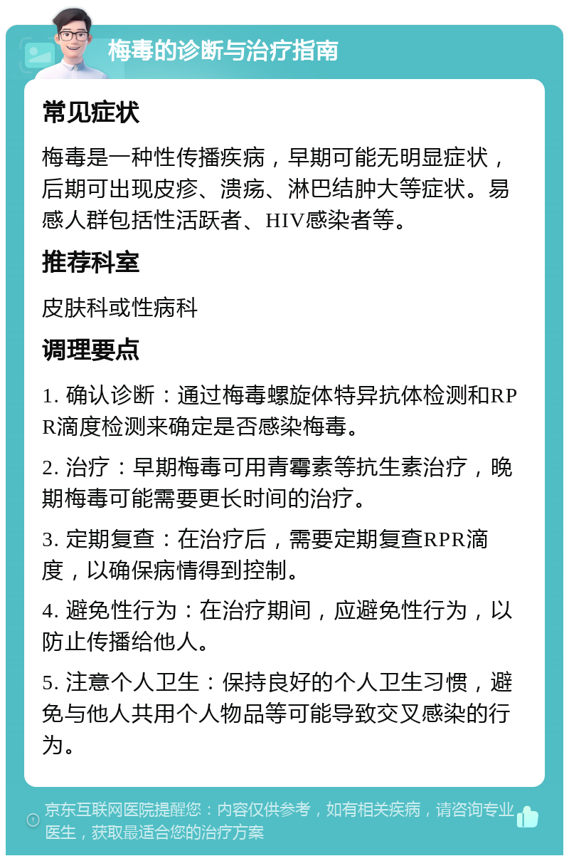 梅毒的诊断与治疗指南 常见症状 梅毒是一种性传播疾病，早期可能无明显症状，后期可出现皮疹、溃疡、淋巴结肿大等症状。易感人群包括性活跃者、HIV感染者等。 推荐科室 皮肤科或性病科 调理要点 1. 确认诊断：通过梅毒螺旋体特异抗体检测和RPR滴度检测来确定是否感染梅毒。 2. 治疗：早期梅毒可用青霉素等抗生素治疗，晚期梅毒可能需要更长时间的治疗。 3. 定期复查：在治疗后，需要定期复查RPR滴度，以确保病情得到控制。 4. 避免性行为：在治疗期间，应避免性行为，以防止传播给他人。 5. 注意个人卫生：保持良好的个人卫生习惯，避免与他人共用个人物品等可能导致交叉感染的行为。