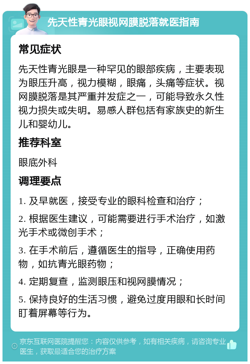 先天性青光眼视网膜脱落就医指南 常见症状 先天性青光眼是一种罕见的眼部疾病，主要表现为眼压升高，视力模糊，眼痛，头痛等症状。视网膜脱落是其严重并发症之一，可能导致永久性视力损失或失明。易感人群包括有家族史的新生儿和婴幼儿。 推荐科室 眼底外科 调理要点 1. 及早就医，接受专业的眼科检查和治疗； 2. 根据医生建议，可能需要进行手术治疗，如激光手术或微创手术； 3. 在手术前后，遵循医生的指导，正确使用药物，如抗青光眼药物； 4. 定期复查，监测眼压和视网膜情况； 5. 保持良好的生活习惯，避免过度用眼和长时间盯着屏幕等行为。