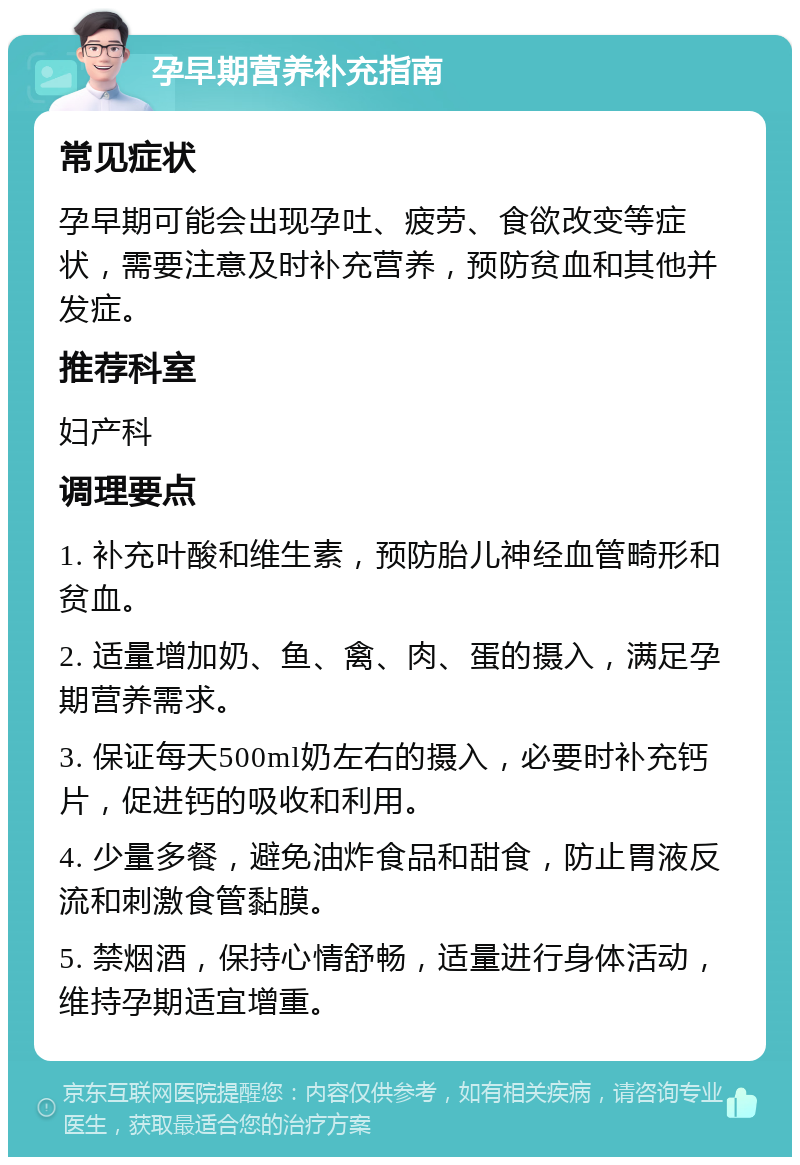 孕早期营养补充指南 常见症状 孕早期可能会出现孕吐、疲劳、食欲改变等症状，需要注意及时补充营养，预防贫血和其他并发症。 推荐科室 妇产科 调理要点 1. 补充叶酸和维生素，预防胎儿神经血管畸形和贫血。 2. 适量增加奶、鱼、禽、肉、蛋的摄入，满足孕期营养需求。 3. 保证每天500ml奶左右的摄入，必要时补充钙片，促进钙的吸收和利用。 4. 少量多餐，避免油炸食品和甜食，防止胃液反流和刺激食管黏膜。 5. 禁烟酒，保持心情舒畅，适量进行身体活动，维持孕期适宜增重。