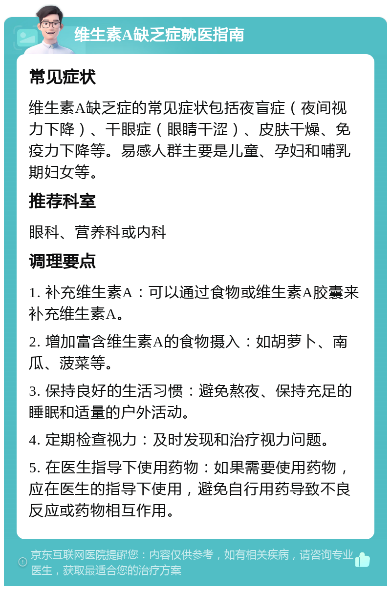 维生素A缺乏症就医指南 常见症状 维生素A缺乏症的常见症状包括夜盲症（夜间视力下降）、干眼症（眼睛干涩）、皮肤干燥、免疫力下降等。易感人群主要是儿童、孕妇和哺乳期妇女等。 推荐科室 眼科、营养科或内科 调理要点 1. 补充维生素A：可以通过食物或维生素A胶囊来补充维生素A。 2. 增加富含维生素A的食物摄入：如胡萝卜、南瓜、菠菜等。 3. 保持良好的生活习惯：避免熬夜、保持充足的睡眠和适量的户外活动。 4. 定期检查视力：及时发现和治疗视力问题。 5. 在医生指导下使用药物：如果需要使用药物，应在医生的指导下使用，避免自行用药导致不良反应或药物相互作用。