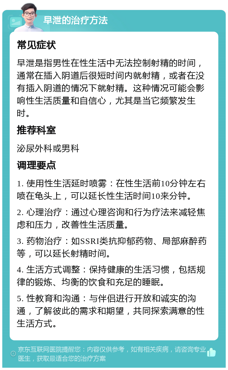 早泄的治疗方法 常见症状 早泄是指男性在性生活中无法控制射精的时间，通常在插入阴道后很短时间内就射精，或者在没有插入阴道的情况下就射精。这种情况可能会影响性生活质量和自信心，尤其是当它频繁发生时。 推荐科室 泌尿外科或男科 调理要点 1. 使用性生活延时喷雾：在性生活前10分钟左右喷在龟头上，可以延长性生活时间10来分钟。 2. 心理治疗：通过心理咨询和行为疗法来减轻焦虑和压力，改善性生活质量。 3. 药物治疗：如SSRI类抗抑郁药物、局部麻醉药等，可以延长射精时间。 4. 生活方式调整：保持健康的生活习惯，包括规律的锻炼、均衡的饮食和充足的睡眠。 5. 性教育和沟通：与伴侣进行开放和诚实的沟通，了解彼此的需求和期望，共同探索满意的性生活方式。