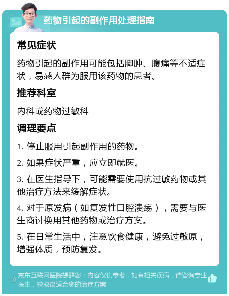 药物引起的副作用处理指南 常见症状 药物引起的副作用可能包括脚肿、腹痛等不适症状，易感人群为服用该药物的患者。 推荐科室 内科或药物过敏科 调理要点 1. 停止服用引起副作用的药物。 2. 如果症状严重，应立即就医。 3. 在医生指导下，可能需要使用抗过敏药物或其他治疗方法来缓解症状。 4. 对于原发病（如复发性口腔溃疡），需要与医生商讨换用其他药物或治疗方案。 5. 在日常生活中，注意饮食健康，避免过敏原，增强体质，预防复发。