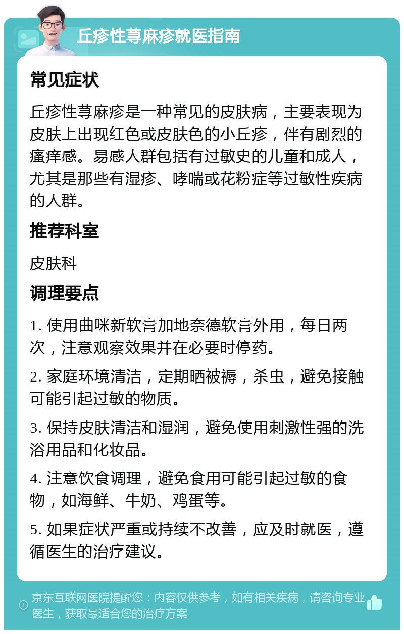 丘疹性荨麻疹就医指南 常见症状 丘疹性荨麻疹是一种常见的皮肤病，主要表现为皮肤上出现红色或皮肤色的小丘疹，伴有剧烈的瘙痒感。易感人群包括有过敏史的儿童和成人，尤其是那些有湿疹、哮喘或花粉症等过敏性疾病的人群。 推荐科室 皮肤科 调理要点 1. 使用曲咪新软膏加地奈德软膏外用，每日两次，注意观察效果并在必要时停药。 2. 家庭环境清洁，定期晒被褥，杀虫，避免接触可能引起过敏的物质。 3. 保持皮肤清洁和湿润，避免使用刺激性强的洗浴用品和化妆品。 4. 注意饮食调理，避免食用可能引起过敏的食物，如海鲜、牛奶、鸡蛋等。 5. 如果症状严重或持续不改善，应及时就医，遵循医生的治疗建议。