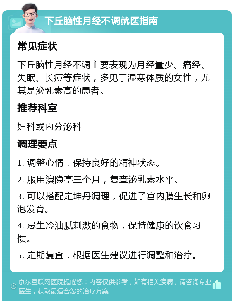 下丘脑性月经不调就医指南 常见症状 下丘脑性月经不调主要表现为月经量少、痛经、失眠、长痘等症状，多见于湿寒体质的女性，尤其是泌乳素高的患者。 推荐科室 妇科或内分泌科 调理要点 1. 调整心情，保持良好的精神状态。 2. 服用溴隐亭三个月，复查泌乳素水平。 3. 可以搭配定坤丹调理，促进子宫内膜生长和卵泡发育。 4. 忌生冷油腻刺激的食物，保持健康的饮食习惯。 5. 定期复查，根据医生建议进行调整和治疗。