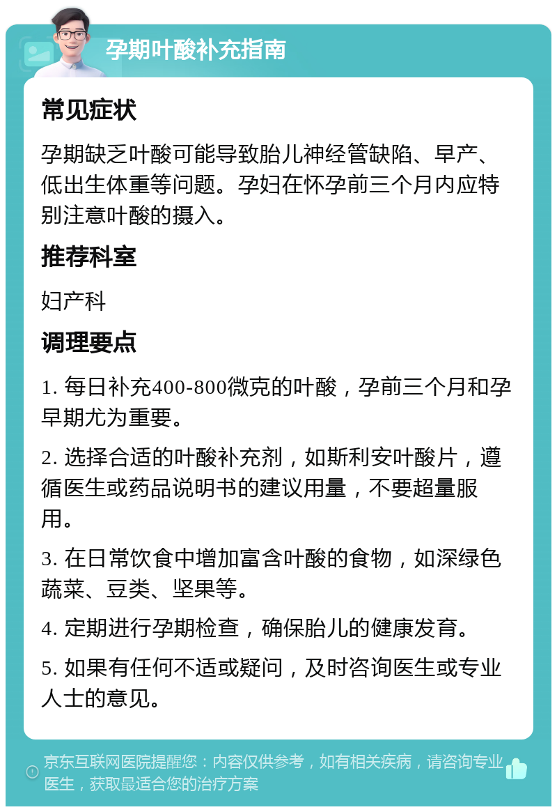 孕期叶酸补充指南 常见症状 孕期缺乏叶酸可能导致胎儿神经管缺陷、早产、低出生体重等问题。孕妇在怀孕前三个月内应特别注意叶酸的摄入。 推荐科室 妇产科 调理要点 1. 每日补充400-800微克的叶酸，孕前三个月和孕早期尤为重要。 2. 选择合适的叶酸补充剂，如斯利安叶酸片，遵循医生或药品说明书的建议用量，不要超量服用。 3. 在日常饮食中增加富含叶酸的食物，如深绿色蔬菜、豆类、坚果等。 4. 定期进行孕期检查，确保胎儿的健康发育。 5. 如果有任何不适或疑问，及时咨询医生或专业人士的意见。