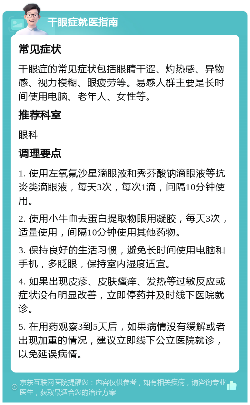 干眼症就医指南 常见症状 干眼症的常见症状包括眼睛干涩、灼热感、异物感、视力模糊、眼疲劳等。易感人群主要是长时间使用电脑、老年人、女性等。 推荐科室 眼科 调理要点 1. 使用左氧氟沙星滴眼液和秀芬酸钠滴眼液等抗炎类滴眼液，每天3次，每次1滴，间隔10分钟使用。 2. 使用小牛血去蛋白提取物眼用凝胶，每天3次，适量使用，间隔10分钟使用其他药物。 3. 保持良好的生活习惯，避免长时间使用电脑和手机，多眨眼，保持室内湿度适宜。 4. 如果出现皮疹、皮肤瘙痒、发热等过敏反应或症状没有明显改善，立即停药并及时线下医院就诊。 5. 在用药观察3到5天后，如果病情没有缓解或者出现加重的情况，建议立即线下公立医院就诊，以免延误病情。