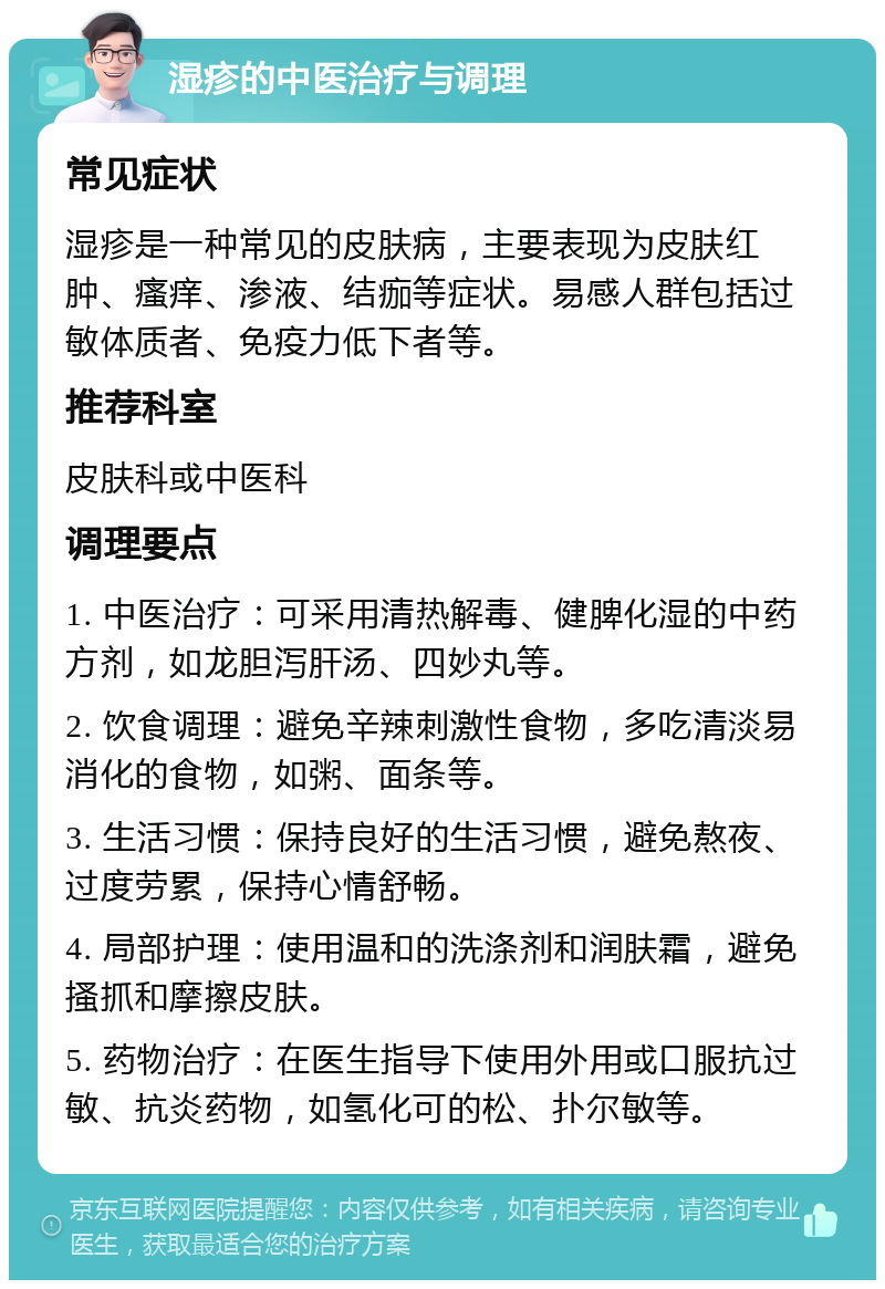 湿疹的中医治疗与调理 常见症状 湿疹是一种常见的皮肤病，主要表现为皮肤红肿、瘙痒、渗液、结痂等症状。易感人群包括过敏体质者、免疫力低下者等。 推荐科室 皮肤科或中医科 调理要点 1. 中医治疗：可采用清热解毒、健脾化湿的中药方剂，如龙胆泻肝汤、四妙丸等。 2. 饮食调理：避免辛辣刺激性食物，多吃清淡易消化的食物，如粥、面条等。 3. 生活习惯：保持良好的生活习惯，避免熬夜、过度劳累，保持心情舒畅。 4. 局部护理：使用温和的洗涤剂和润肤霜，避免搔抓和摩擦皮肤。 5. 药物治疗：在医生指导下使用外用或口服抗过敏、抗炎药物，如氢化可的松、扑尔敏等。