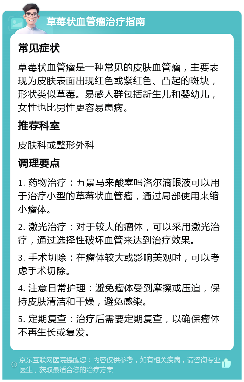 草莓状血管瘤治疗指南 常见症状 草莓状血管瘤是一种常见的皮肤血管瘤，主要表现为皮肤表面出现红色或紫红色、凸起的斑块，形状类似草莓。易感人群包括新生儿和婴幼儿，女性也比男性更容易患病。 推荐科室 皮肤科或整形外科 调理要点 1. 药物治疗：五景马来酸塞吗洛尔滴眼液可以用于治疗小型的草莓状血管瘤，通过局部使用来缩小瘤体。 2. 激光治疗：对于较大的瘤体，可以采用激光治疗，通过选择性破坏血管来达到治疗效果。 3. 手术切除：在瘤体较大或影响美观时，可以考虑手术切除。 4. 注意日常护理：避免瘤体受到摩擦或压迫，保持皮肤清洁和干燥，避免感染。 5. 定期复查：治疗后需要定期复查，以确保瘤体不再生长或复发。