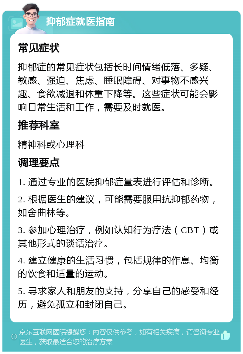 抑郁症就医指南 常见症状 抑郁症的常见症状包括长时间情绪低落、多疑、敏感、强迫、焦虑、睡眠障碍、对事物不感兴趣、食欲减退和体重下降等。这些症状可能会影响日常生活和工作，需要及时就医。 推荐科室 精神科或心理科 调理要点 1. 通过专业的医院抑郁症量表进行评估和诊断。 2. 根据医生的建议，可能需要服用抗抑郁药物，如舍曲林等。 3. 参加心理治疗，例如认知行为疗法（CBT）或其他形式的谈话治疗。 4. 建立健康的生活习惯，包括规律的作息、均衡的饮食和适量的运动。 5. 寻求家人和朋友的支持，分享自己的感受和经历，避免孤立和封闭自己。