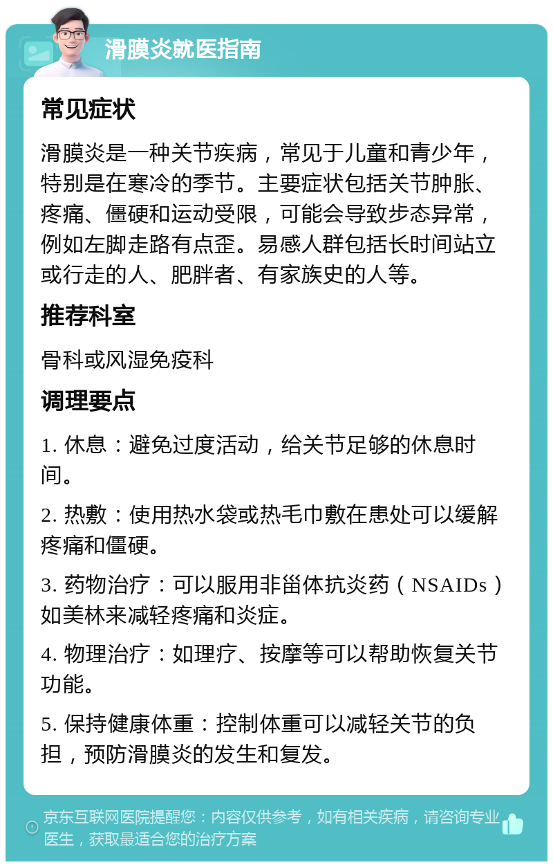 滑膜炎就医指南 常见症状 滑膜炎是一种关节疾病，常见于儿童和青少年，特别是在寒冷的季节。主要症状包括关节肿胀、疼痛、僵硬和运动受限，可能会导致步态异常，例如左脚走路有点歪。易感人群包括长时间站立或行走的人、肥胖者、有家族史的人等。 推荐科室 骨科或风湿免疫科 调理要点 1. 休息：避免过度活动，给关节足够的休息时间。 2. 热敷：使用热水袋或热毛巾敷在患处可以缓解疼痛和僵硬。 3. 药物治疗：可以服用非甾体抗炎药（NSAIDs）如美林来减轻疼痛和炎症。 4. 物理治疗：如理疗、按摩等可以帮助恢复关节功能。 5. 保持健康体重：控制体重可以减轻关节的负担，预防滑膜炎的发生和复发。