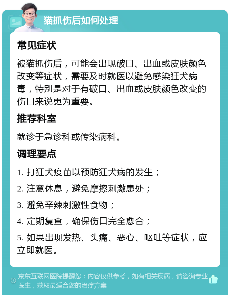 猫抓伤后如何处理 常见症状 被猫抓伤后，可能会出现破口、出血或皮肤颜色改变等症状，需要及时就医以避免感染狂犬病毒，特别是对于有破口、出血或皮肤颜色改变的伤口来说更为重要。 推荐科室 就诊于急诊科或传染病科。 调理要点 1. 打狂犬疫苗以预防狂犬病的发生； 2. 注意休息，避免摩擦刺激患处； 3. 避免辛辣刺激性食物； 4. 定期复查，确保伤口完全愈合； 5. 如果出现发热、头痛、恶心、呕吐等症状，应立即就医。