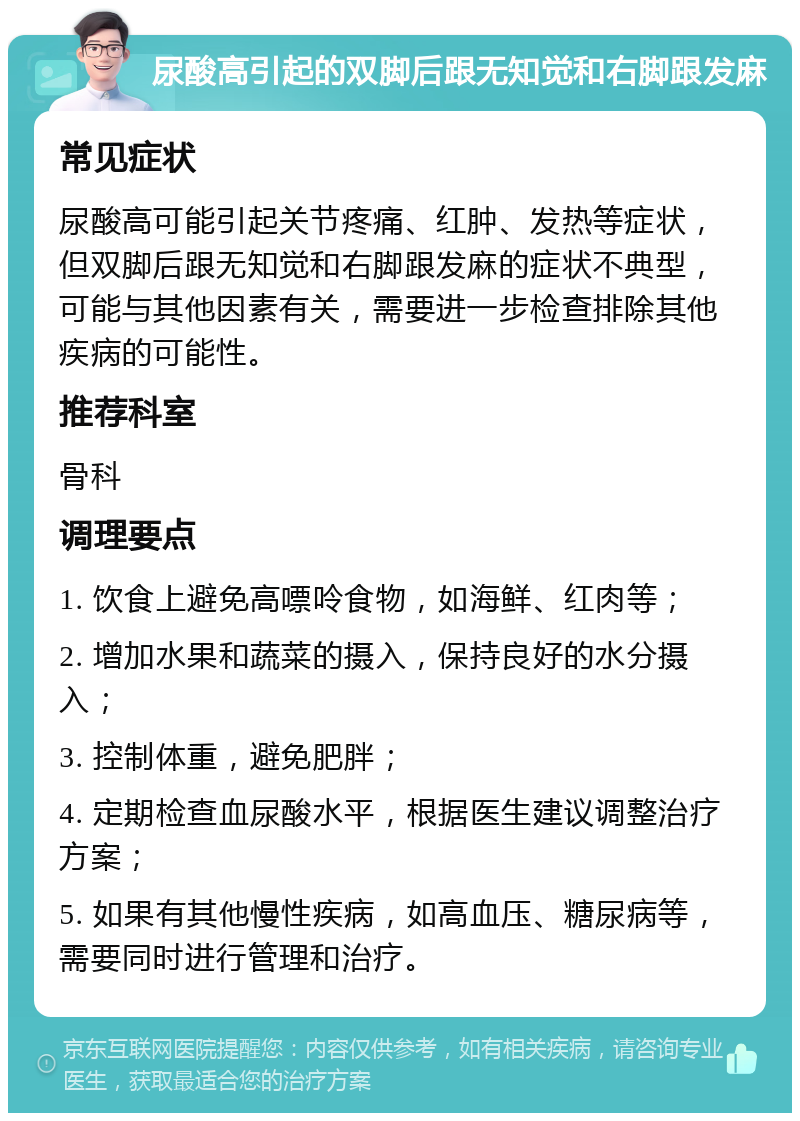 尿酸高引起的双脚后跟无知觉和右脚跟发麻 常见症状 尿酸高可能引起关节疼痛、红肿、发热等症状，但双脚后跟无知觉和右脚跟发麻的症状不典型，可能与其他因素有关，需要进一步检查排除其他疾病的可能性。 推荐科室 骨科 调理要点 1. 饮食上避免高嘌呤食物，如海鲜、红肉等； 2. 增加水果和蔬菜的摄入，保持良好的水分摄入； 3. 控制体重，避免肥胖； 4. 定期检查血尿酸水平，根据医生建议调整治疗方案； 5. 如果有其他慢性疾病，如高血压、糖尿病等，需要同时进行管理和治疗。