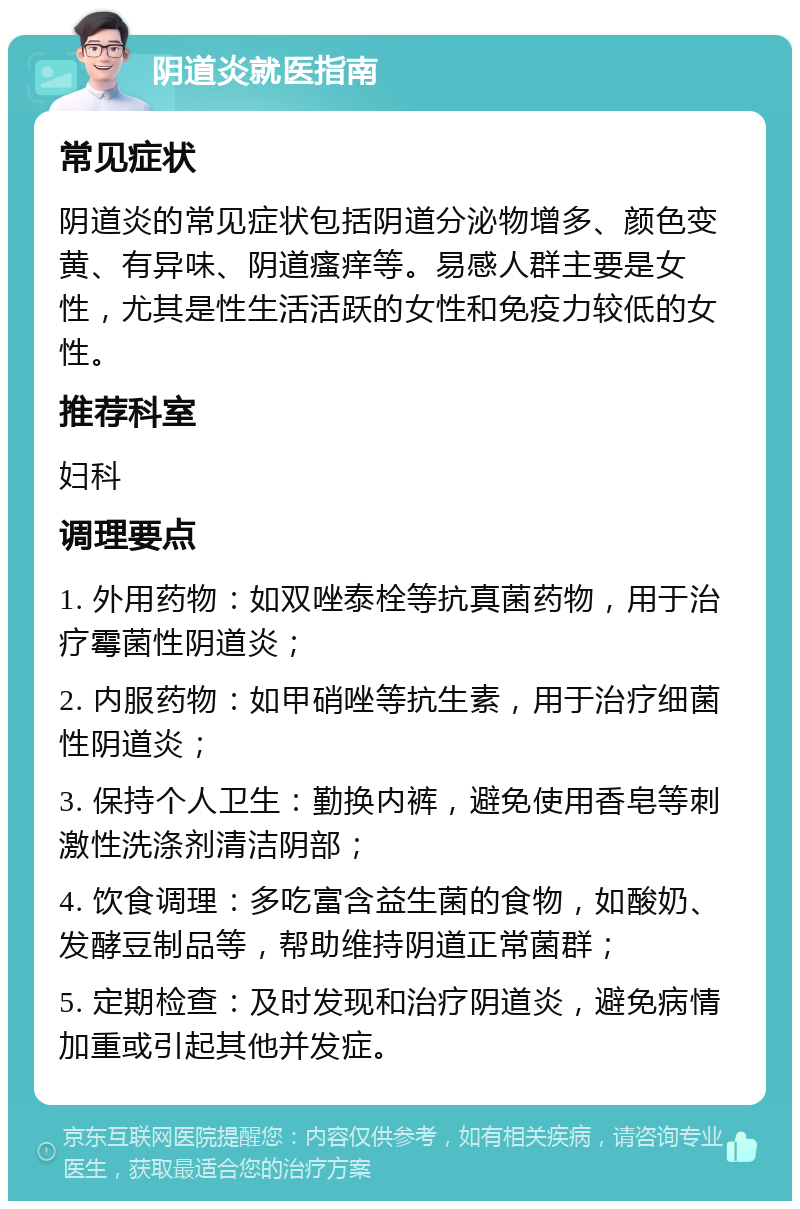 阴道炎就医指南 常见症状 阴道炎的常见症状包括阴道分泌物增多、颜色变黄、有异味、阴道瘙痒等。易感人群主要是女性，尤其是性生活活跃的女性和免疫力较低的女性。 推荐科室 妇科 调理要点 1. 外用药物：如双唑泰栓等抗真菌药物，用于治疗霉菌性阴道炎； 2. 内服药物：如甲硝唑等抗生素，用于治疗细菌性阴道炎； 3. 保持个人卫生：勤换内裤，避免使用香皂等刺激性洗涤剂清洁阴部； 4. 饮食调理：多吃富含益生菌的食物，如酸奶、发酵豆制品等，帮助维持阴道正常菌群； 5. 定期检查：及时发现和治疗阴道炎，避免病情加重或引起其他并发症。