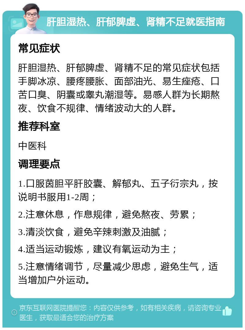 肝胆湿热、肝郁脾虚、肾精不足就医指南 常见症状 肝胆湿热、肝郁脾虚、肾精不足的常见症状包括手脚冰凉、腰疼腰胀、面部油光、易生痤疮、口苦口臭、阴囊或睾丸潮湿等。易感人群为长期熬夜、饮食不规律、情绪波动大的人群。 推荐科室 中医科 调理要点 1.口服茵胆平肝胶囊、解郁丸、五子衍宗丸，按说明书服用1-2周； 2.注意休息，作息规律，避免熬夜、劳累； 3.清淡饮食，避免辛辣刺激及油腻； 4.适当运动锻炼，建议有氧运动为主； 5.注意情绪调节，尽量减少思虑，避免生气，适当增加户外运动。